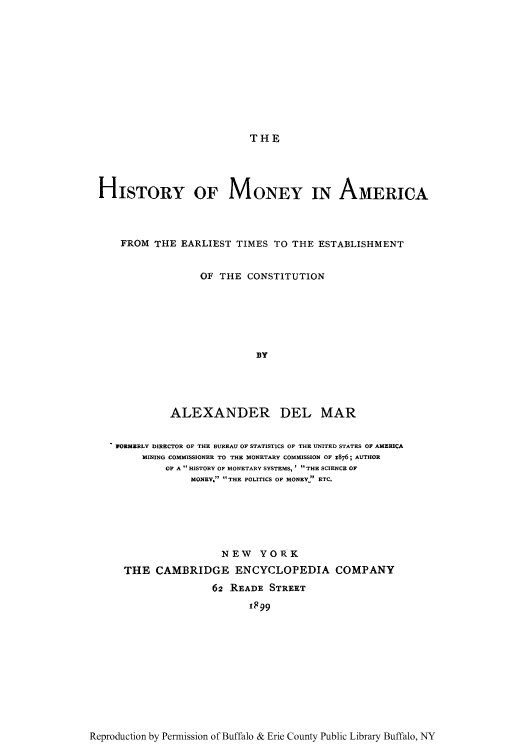 handle is hein.tera/hmone0001 and id is 1 raw text is: THE

HISTORY OF MONEY IN AMERICA
FROM THE EARLIEST TIMES TO THE ESTABLISHMENT
OF THE CONSTITUTION
BY
ALEXANDER DEL MAR
WORMERLY DIRECTOR OF THE BUREAU OF STATISTICS OF THE UNITED STATES OF AMERICA
MINING COMMISSIONER TO THE MONETARY COMMISSION OF 1876; AUTHOR
OF A  HISTORY OF MONETARY SYSTEMS, ' THE SCIENCE OF
MONEY. THE POLITICS OF MONEY  ETC.
NEW YORK
THE CAMBRIDGE ENCYCLOPEDIA COMPANY
62 READE STREET
I899

Reproduction by Permission of Buffalo & Erie County Public Library Buffalo, NY



