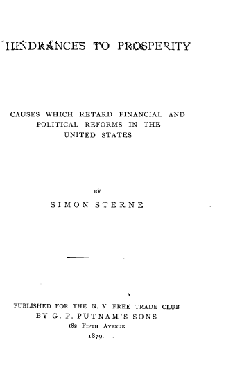 handle is hein.tera/hnsppyc0001 and id is 1 raw text is: 




liff DRANCES TO     PROSPERITY








CAUSES WHICH RETARD FINANCIAL AND
      POLITICAL REFORMS IN THE
           UNITED STATES






                BY

        SIMON STERNE


PUBLISHED FOR THE'N. Y. FREE TRADE CLUB
    BY G. P. PUTNAM'S SONS
          182 FIFTH AVENUE
              1879. -


