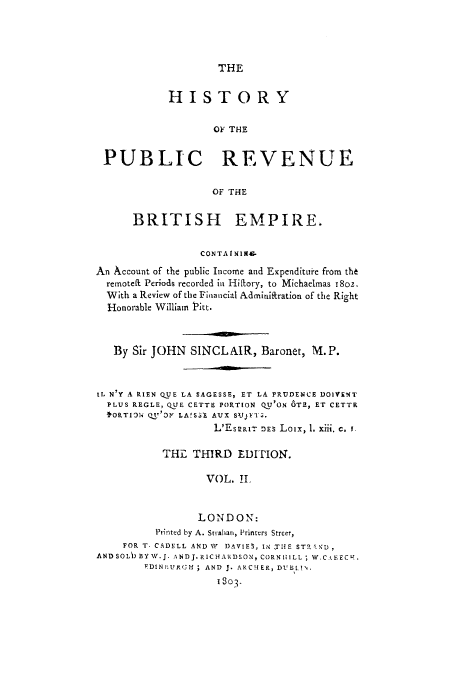 handle is hein.tera/hpubbe0002 and id is 1 raw text is: THE

HISTORY
OF THE
PUBLIC REVENUE
OF THE
BRITISH EMPIRE.
CONTA IN NWX
An Account of the public Income and Expenditue from th6
remotell Periods recorded in Hiftory, to Michaelmas i8oz.
With a Review of the Financial Admirdiration of the Right
Honorable William Pitt.
By Sir JOHN SINCLAIR, Baronet, M. P.
EL N'Y A RIEN QUE LA SAGESSE, ET LA PRUDENCE DOIYENT
PLUS REGLE, QUE CETTE PORTION QU'ON 6TE, ET CETTr
'1ORTO1N1 Q11'21 LA!SSE AUX SVJFIT.
L'EsRat- :Es Loix, 1. xiii. c. I.
THE THIRD EDITION.
VOL. IL
LONDON:
Printed by A. Strahan, Printers Street,
FOR T. CADELL ANDN I)AVIE , INTHE STRAND,
ANDSOLI BYW.J. ANDJ.RICHARDSON, CORNHilLL ; W.C.<EECV-
EDINBIURG;H ; AND J. ARCHER, DUBIA!\
1303-


