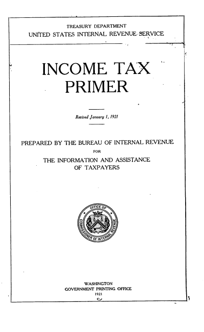 handle is hein.tera/ictxpmr0001 and id is 1 raw text is: 



            TREASURY DEPARTMENT
  UNITED STATES INTERNAL REVENUE- SERVICE






      INCOME TAX'


            PRIMER




              Reised January 1, 1921




PREPARED BY THE BUREAU OF INTERNAL REVENUE
                   FOR

      THE INFORMATION AND ASSISTANCE
              OF TAXPAYERS


       OFICE Op














     WASHINGTON
GOVERNMENT PRINTING OFFICE
        1921


(


