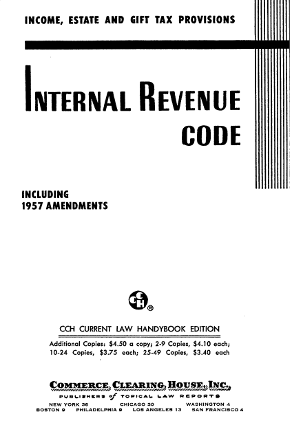 handle is hein.tera/ilrvecde0001 and id is 1 raw text is: INCOME, ESTATE AND GIFT TAX PROVISIONS
INTERNAL REVENUE
CODE
INCLUDING
1957 AMENDMENTS
CCH CURRENT LAW HANDYBOOK EDITION
Additional Copies: $4.50 a copy; 2-9 Copies, $4.10 each;
10-24 Copies, $3.75 each; 25-49 Copies, $3.40 each
Co4E1C, CLE AIt1NG4.H~           E ,N.
PUBI.ISMERS of TOPICA. 6.AW REpoRTp
NEW YORK 36     CHICAGO 30     WASHINGTON 4
BOSTON 9  PHILADELPHIA 9  LOS ANGELES 13 SAN FRANCISCO 4


