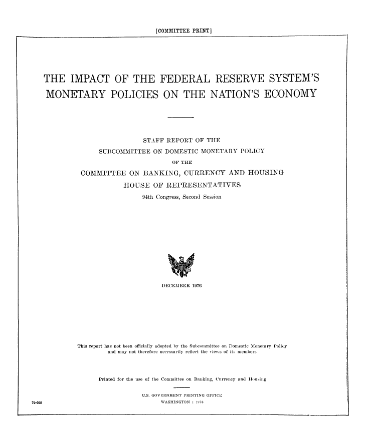handle is hein.tera/imfrsmp0001 and id is 1 raw text is: ï»¿[COMMITTEE PRINT]

THE IMPACT OF THE FEDERAL RESERVE SYSTEM'S
MONETARY POLICIES ON THE NATION'S ECONOMY
STAFF REPORT OF THE
SUBCOMMITTEE ON DOMESTIC MONETARY POLICY
OF THE
COMMITTEE ON BANKING, CURRENCY AND HOUSING

HOUSE OF REPRESENTATIVES
94th Congress, Second Session

DECEMBER 1976
This report has not been officially adopted by the Subcommittee on Domestic Monetary Policy
and may not therefore necessarily reflect the views of its members
Printed for the use of the Committee on Banking, Currency and Housing
U.S. GOVERNMENT PRINTING OFFICE
WASHINGTON : 176

79-025


