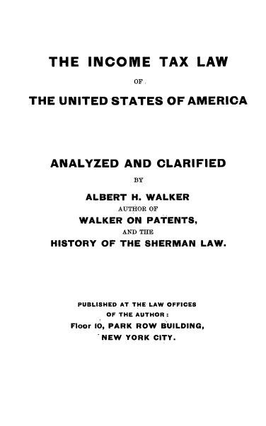 handle is hein.tera/inctaxlaw0001 and id is 1 raw text is: ï»¿THE INCOME TAX LAW
OF
THE UNITED STATES OF AMERICA

ANALYZED AND CLARIFIED
BY
ALBERT H. WALKER
AUTHOR OF
WALKER ON PATENTS,
AND THE
HISTORY OF THE SHERMAN LAW.

PUBLISHED AT THE LAW OFFICES
OF THE AUTHOR:
Floor 10, PARK ROW BUILDING,
NEW YORK CITY.


