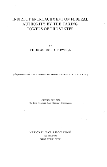 handle is hein.tera/indencrfed0001 and id is 1 raw text is: INDIRECT ENCROACHMENT ON FEDERAL
AUTHORITY BY THE TAXING
POWERS OF THE STATES
BY
THOMAS REED FOWE'LL

[REFRINTED FROM THE HARVARD LAW REVIEW, VOLUMES XXXI AND XXXII]
Copyright, 1918, I919,
BY THE HARVARD LAW REVIEW ASSOCIATION
NATIONAL TAX ASSOCIATION
195 BROADWAY
NEW YORK CITY


