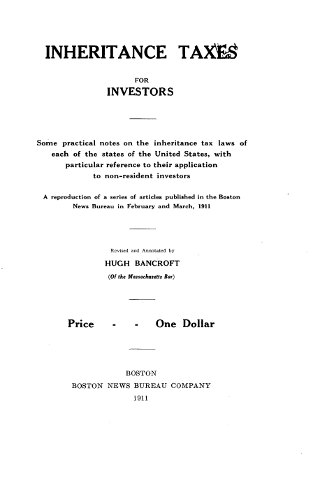 handle is hein.tera/inhtxinv0001 and id is 1 raw text is: 





  INHERITANCE TAXEA


                      FOR

                INVESTORS





Some practical notes on the inheritance tax laws of
   each of the states of the United States, with
       particular reference to their application
             to non-resident investors

 A reproduction of a series of articles published in the Boston
        News Bureau in February and March, 1911





                 Revised and Annotated by
                 HUGH BANCROFT
                 (Of the Massachusetts Bar)


Price


-    -    One Dollar


            BOSTON
BOSTON NEWS BUREAU COMPANY
              1911


