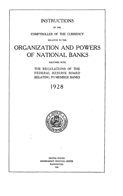 handle is hein.tera/insccuropb0001 and id is 1 raw text is: 




INSTRUCTIONS


                  OF THE

        COMPTROLLER OF THE CURRENCY
                RELATIVE TO THE

ORGANIZATION AND POWERS

      OF  NATIONAL BANKS

                TOGETHER WITH

         THE REGULATIONS OF THE
         FEDERAL  RESERVE BOARD
         RELATING TO MEMBER BANKS


                 1928


    UNITED STATES
GOVERNMENT PRINTING OFFICE
    WASHINGTON
       1928


