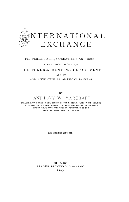 handle is hein.tera/intexch0001 and id is 1 raw text is: 











     N T ERN AT I ONA L



           EXCHANGE




  ITS TERMS, PARTS, OPERATIONS AND SCOPE

            A PRACTICAL WORK ON

THE FOREIGN BANKING DEPARTMENT

                   AND ITS
     ADMINISTRATION BY AMERICAN BANKERS




                     BY

       ANTHUNY W. MARGRAFF
MANAGER OF THE FOREIGN DEPARTMENT OF THE NATIONAL BANK OF THE REPUBLIC
  OF CHICAGO; AND SOMETIME ASSISTANT MANAGER AND ASSOCIATED FOR ABOUT
       TWENTY YEARS WITH THE FOREIGN DEPARTMENT OF THE
            UNION NATIONAL BANK OF CHICAGO.







               REEGIS'I'ER ED NUMBER,










                 CHICAGO:
         FERGUS PRINTING COMPANY
                    1903



