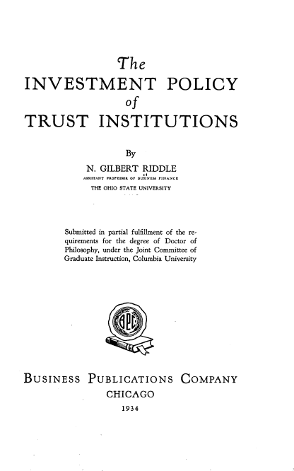 handle is hein.tera/ipti0001 and id is 1 raw text is: 





                  The

INVESTMENT POLICY
                    of

TRUST INSTITUTIONS


                    By
            N. GILBERT RIDDLE
                        ,o
            ASSISTANT PROFESSOR OF BUSINESS FINANCE
            THE OHIO STATE UNIVERSITY



        Submitted in partial fulfillment of the re-
        quirements for the degree of Doctor of
        Philosophy, under the Joint Committee of
        Graduate Instruction, Columbia University







                 SQC


BUSINESS PUBLICATIONS


COMPANY


CHICAGO


1934


