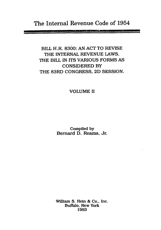 handle is hein.tera/irevco0002 and id is 1 raw text is: The Internal Revenue Code of 1954

BILL H.R. 8300: AN ACT TO REVISE
THE INTERNAL REVENUE LAWS.
THE BILL IN ITS VARIOUS FORMS AS
CONSIDERED BY
THE 83RD CONGRESS, 2D SESSION.
VOLUME II
Compiled by
Bernard D. Reams, Jr.
William S. Hein & Co., Inc.
Buffalo. New York
1993


