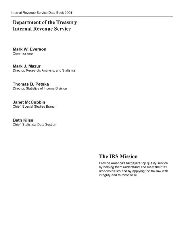 handle is hein.tera/irserdab0011 and id is 1 raw text is: Internal Revenue Service Data Book 2004

Department of the Treasury
Internal Revenue Service
Mark W. Everson
Commissioner
Mark J. Mazur
Director, Research, Analysis, and Statistics
Thomas B. Petska
Director, Statistics of Income Division
Janet McCubbin
Chief, Special Studies Branch
Beth Kilss
Chief, Statistical Data Section

The IRS Mission
Provide America's taxpayers top quality service
by helping them understand and meet their tax
responsibilities and by applying the tax law with
integrity and fairness to all.


