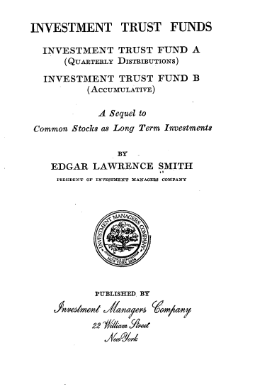 handle is hein.tera/itfitf0001 and id is 1 raw text is: INVESTMENT TRUST FUNDS
INVESTMENT TRUST FUND A
(QUARTERLY DISTRIBUTIONS)
INVESTMENT TRUST FUND B
(AccUMULATIVE)
A Sequel to
Common Stocks as Long Term Investments
BY
EDGAR LAWRENCE SMITH
EE
PRESIDENT OF INVESTMENT MANAGERS COMPANY

PUBLISHED BY
sa1 y'



