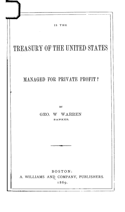 handle is hein.tera/itusmpp0001 and id is 1 raw text is: IS THE
TREASURY OF THE UNITED STATES
MANAGED FOR PRIVATE PROFIT?

r.

BY
GEO. W WARREN
BANKER.
' S.

BOSTON:
A. WILLIAMS AND COMPANY, PUBLISHERS.
1869.

I I


