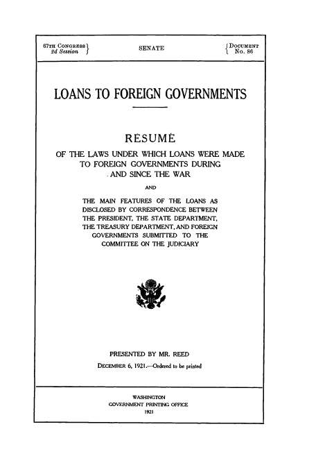 handle is hein.tera/lafogov0001 and id is 1 raw text is: 67TH CONGRESS          S NA                  DOCUMENT
2d Session 5         SENATE               I No. 86
LOANS TO FOREIGN GOVERNMENTS
RESUME
OF THE LAWS UNDER WHICH LOANS WERE MADE
TO FOREIGN GOVERNMENTS DURING
AND SINCE THE WAR
AND
THE MAIN FEATURES OF THE LOANS AS
DISCLOSED BY CORRESPONDENCE BETWEEN
THE PRESIDENT, THE STATE DEPARTMENT,
THE TREASURY DEPARTMENT, AND FOREIGN
GOVERNMENTS SUBMITTED TO THE
COMMITTEE ON THE JUDICIARY

PRESENTED BY MR. REED
DECEMBER 6, 1921 .-Ordered to be printed

WASHINGTON
GOVERNMENT PRINTING OFFICE
1921


