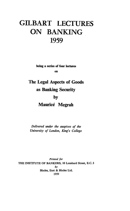 handle is hein.tera/lagb0001 and id is 1 raw text is: 




GILBART LECTURES

      ON BANKING

                1959





         being a series of four lectures
                  on


     The Legal Aspects of Goods

         as Banking Security

                  by

          Maurice Megrah





      Delivered under the auspices of the
      University of London, King's College







               Printed for
THE INSTITUTE OF BANKERS, 10 Lombard Street, E.C. 3
                  by
           Blades, East & Blades Ltd.
                  1959


