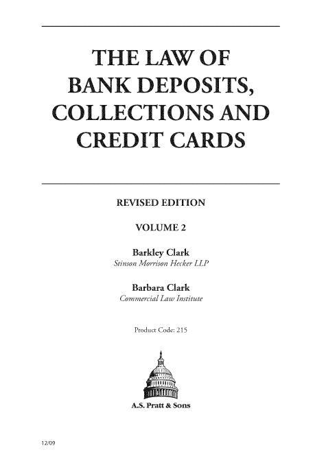 handle is hein.tera/lbaositsc0002 and id is 1 raw text is: ï»¿THE LAW OF
BANK DEPOSITS,
COLLECTIONS AND
CREDIT CARDS

REVISED EDITION
VOLUME 2
Barkley Clark
Stinson Morrison Hecker LLP
Barbara Clark
Commercial Law Institute
Product Code: 215

A.S. Pratt & Sons

12/09


