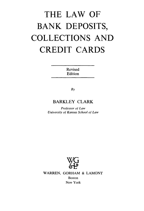 handle is hein.tera/lbdeccc0001 and id is 1 raw text is: THE LAW OF
BANK DEPOSITS,
COLLECTIONS AND
CREDIT CARDS

Revised
Edition
By
BARKLEY CLARK
Professor of Law
University of Kansas School of Law

WG
WARREN, GORHAM & LAMONT
Boston
New York


