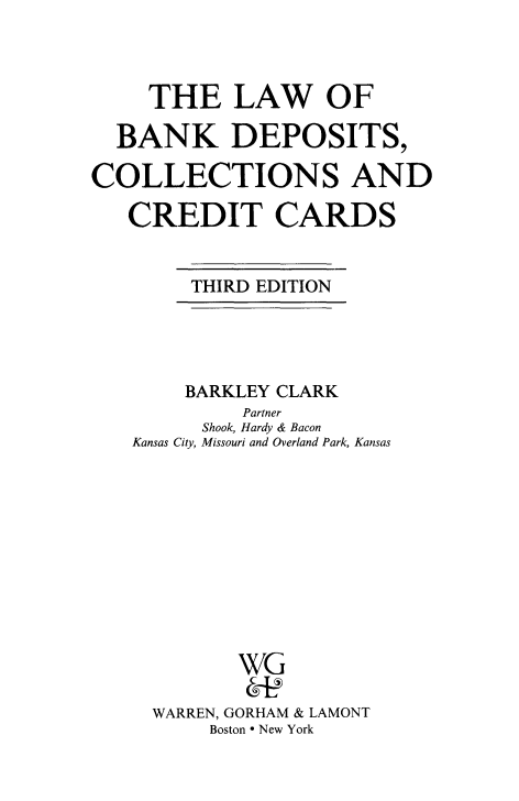 handle is hein.tera/lbkdcre0001 and id is 1 raw text is: THE LAW OF
BANK DEPOSITS,
COLLECTIONS AND
CREDIT CARDS

THIRD EDITION

BARKLEY CLARK
Partner
Shook, Hardy & Bacon
Kansas City, Missouri and Overland Park, Kansas
WG
WARREN, GORHAM & LAMONT
Boston * New York


