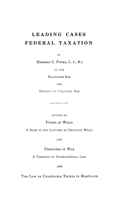handle is hein.tera/ldcsfdt0001 and id is 1 raw text is: 








    LEADING CASES

  FEDERAL TAXATION


                BY

       HERBERT C. FooKs, L. L. Mf.1

               OF THE

            BALTI-MORE BAR

                AND

        sTIn('T OF (OLUMIBIA BAR






              AUTHOR OF

           FORMS OF WILLS

  A BOOK TO AID LAWYERS IN DRAFTING WILLS


                AND


          PRISONERS OF WAR

     A TREATISE ON INTERNATIONAL LAW


                AND


THE LAW OF CHARITABLE TRUSTS IN MARYLAND.


