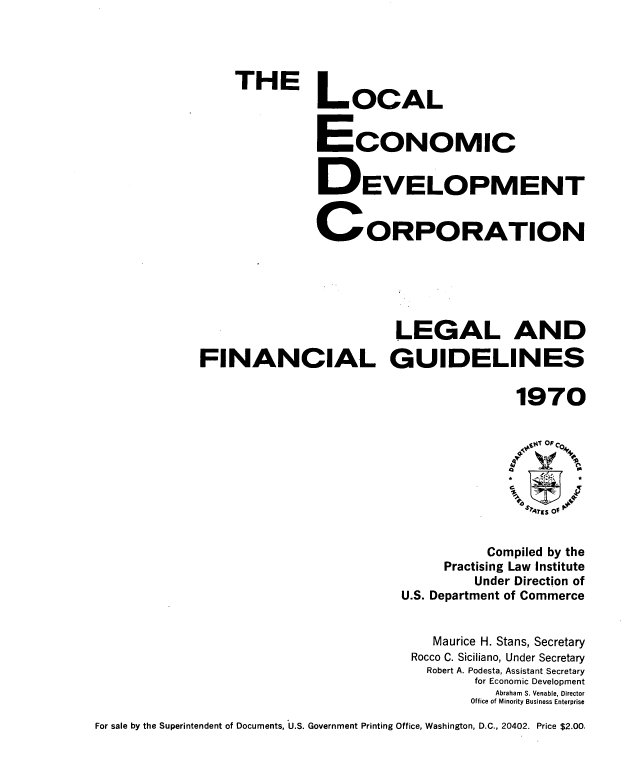 handle is hein.tera/ledclfg0001 and id is 1 raw text is: 




THE


LOCAL


ECONOMIC


DEVELOPMENT


C ORPORATION


                         LEGAL AND

FINANCIAL GUIDELINES

                                        1970


           Compiled by the
     Practising Law Institute
         Under Direction of
U.S. Department of Commerce


    Maurice H. Stans, Secretary
 Rocco C. Siciliano, Under Secretary
   Robert A. Podesta, Assistant Secretary
         for Economic Development
            Abraham S. Venable, Director
         Office of Minority Business Enterprise


For sale by the Superintendent of Documents, U.S. Government Printing Office, Washington, D.C., 20402. Price $2.00.


