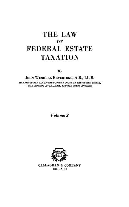 handle is hein.tera/lfestax0002 and id is 1 raw text is: THE LAW
OF
FEDERAL ESTATE
TAXATION
By
JOHN WENDELL BEVERIDGE, A.B., LL.B.
MEMBER OF THE BAR OF THE SUPREME COURT OF THE UNITED STATES,
THE DISTRIOT OF COLUMBIA, AND THE STATE OF TEXAS
Volume 2
CALLAGHAN & COMPANY
CHICAGO


