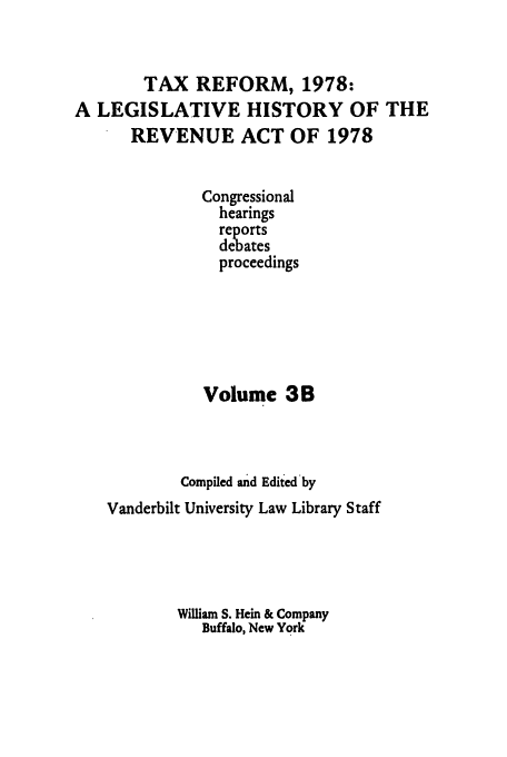 handle is hein.tera/lgrat0006 and id is 1 raw text is: TAX REFORM, 1978:
A LEGISLATIVE HISTORY OF THE
REVENUE ACT OF 1978
Congressional
hearings
debates
proceedings
Volume 3B
Compiled and Edited by
Vanderbilt University Law Library Staff
William S. Hein & Company
Buffalo, New York


