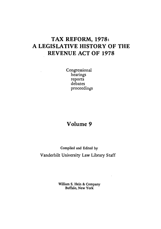 handle is hein.tera/lgrat0014 and id is 1 raw text is: TAX REFORM, 1978:
A LEGISLATIVE HISTORY OF THE
REVENUE ACT OF 1978
Congressional
hearings
reports
debates
proceedings
Volume 9
Compiled and Edited by
Vanderbilt University Law Library Staff
William S. Hein & Company
Buffalo, New York


