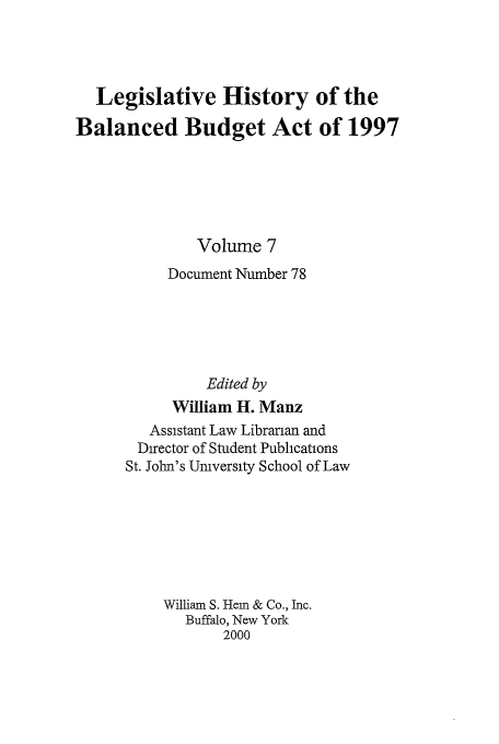 handle is hein.tera/lhbb0007 and id is 1 raw text is: Legislative History of the
Balanced Budget Act of 1997
Volume 7
Document Number 78
Edited by
William H. Manz
Assistant Law Librarian and
Director of Student Publications
St. John's University School of Law
William S. Hem & Co., Inc.
Buffalo, New York
2000


