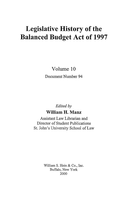 handle is hein.tera/lhbb0010 and id is 1 raw text is: Legislative History of the
Balanced Budget Act of 1997
Volume 10
Document Number 94
Edited by
William H. Manz
Assistant Law Librarian and
Director of Student Publications
St. John's University School of Law
William S. Hein & Co., Inc.
Buffalo, New York
2000


