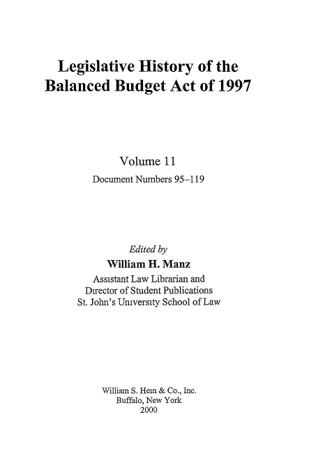 handle is hein.tera/lhbb0011 and id is 1 raw text is: Legislative History of the
Balanced Budget Act of 1997
Volume 11
Document Numbers 95-119
Edited by
William H. Manz
Assistant Law Librarian and
Director of Student Publications
St. John's University School of Law
William S. Hem & Co., Inc.
Buffalo, New York
2000


