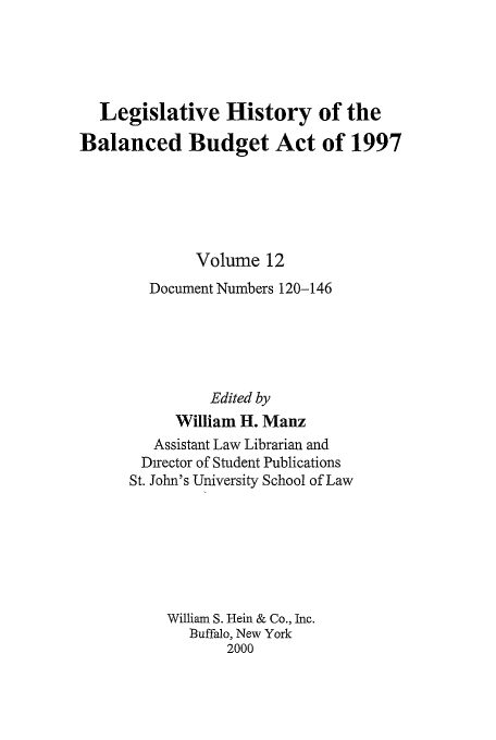 handle is hein.tera/lhbb0012 and id is 1 raw text is: Legislative History of the
Balanced Budget Act of 1997
Volume 12
Document Numbers 120-146
Edited by
William H. Manz
Assistant Law Librarian and
Director of Student Publications
St. John's University School of Law
William S. Hein & Co., Inc.
Buffalo, New York
2000


