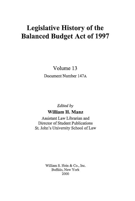 handle is hein.tera/lhbb0013 and id is 1 raw text is: Legislative History of the
Balanced Budget Act of 1997
Volume 13
Document Number 147A
Edited by
William H. Manz
Assistant Law Librarian and
Director of Student Publications
St. John's University School of Law
William S. Hein & Co., Inc.
Buffalo, New York
2000


