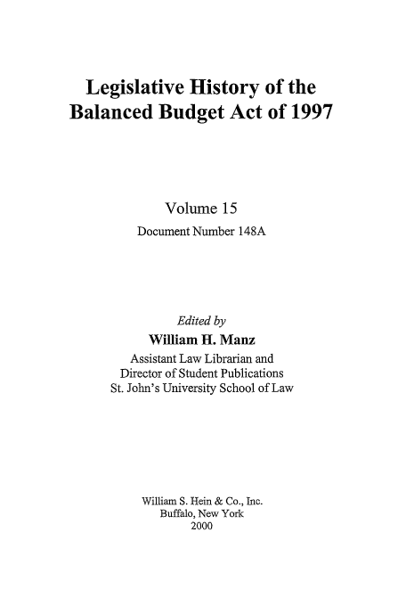 handle is hein.tera/lhbb0015 and id is 1 raw text is: Legislative History of the
Balanced Budget Act of 1997
Volume 15
Document Number 148A
Edited by
William II. Manz
Assistant Law Librarian and
Director of Student Publications
St. John's University School of Law
William S. Hein & Co., Inc.
Buffalo, New York
2000


