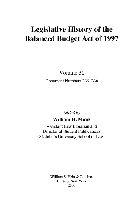 handle is hein.tera/lhbb0030 and id is 1 raw text is: Legislative History of the
Balanced Budget Act of 1997
Volume 30
Document Numbers 223 -226
Edited by
William H. Manz
Assistant Law Librarian and
Director of Student Publications
St. John's University School of Law
William S. Hein & Co., Inc.
Buffalo, New York
2000


