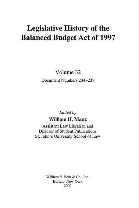 handle is hein.tera/lhbb0032 and id is 1 raw text is: Legislative History of the
Balanced Budget Act of 1997
Volume 32
Document Numbers 234-237
Edited by
William H. Manz
Assistant Law Librarian and
Director of Student Publications
St. John's University School of Law
William S. Hein & Co., Inc.
Buffalo, New York
2000


