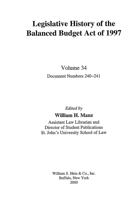 handle is hein.tera/lhbb0034 and id is 1 raw text is: Legislative History of the
Balanced Budget Act of 1997
Volume 34
Document Numbers 240-241
Edited by
William H. Manz
Assistant Law Librarian and
Director of Student Publications
St. John's University School of Law
William S. Hein & Co., Inc.
Buffalo, New York
2000


