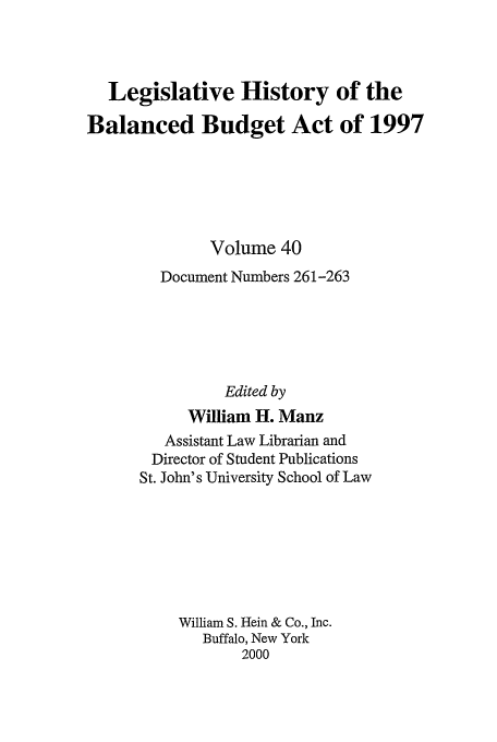 handle is hein.tera/lhbb0040 and id is 1 raw text is: Legislative History of the
Balanced Budget Act of 1997
Volume 40
Document Numbers 261-263
Edited by
William H. Manz
Assistant Law Librarian and
Director of Student Publications
St. John's University School of Law
William S. Hein & Co., Inc.
Buffalo, New York
2000


