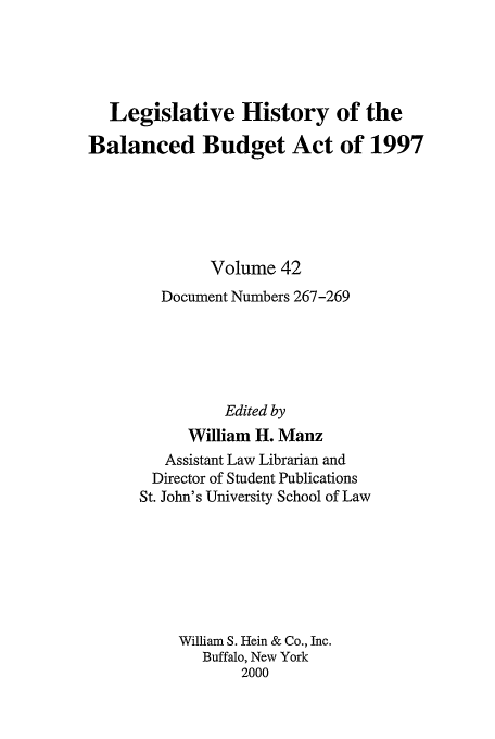 handle is hein.tera/lhbb0042 and id is 1 raw text is: Legislative History of the
Balanced Budget Act of 1997
Volume 42
Document Numbers 267-269
Edited by
William H. Manz
Assistant Law Librarian and
Director of Student Publications
St. John's University School of Law
William S. Hein & Co., Inc.
Buffalo, New York
2000


