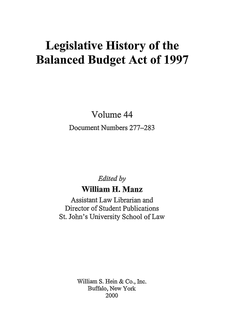 handle is hein.tera/lhbb0044 and id is 1 raw text is: Legislative History of the
Balanced Budget Act of 1997
Volume 44
Document Numbers 277-283
Edited by
William H. Manz
Assistant Law Librarian and
Director of Student Publications
St. John's University School of Law
William S. Hein & Co., Inc.
Buffalo, New York
2000


