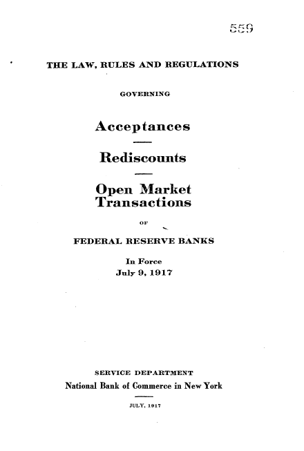 handle is hein.tera/lrrgaom0001 and id is 1 raw text is: 





THE LAW, RULES AND REGULATIONS


           GOVERNING



       Acceptances


       Rediscounts


       Open Market
       Transactions

              OF

    FEDERAL RESERVE BANKS


         In Force
         July 9, 1917










     SERVICE DEPARTMENT
National Bank of Commerce in New York

          JULY, 1917



