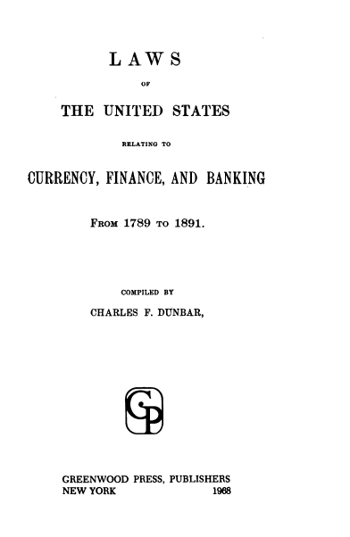 handle is hein.tera/lusrcfb0001 and id is 1 raw text is: 




LAWS


               OF


    THE   UNITED STATES


             RELATING TO


CURRENCY,  FINANCE, AND BANKING



        FROM 1789 TO 1891.





             COMPILED BY

        CHARLES F. DUNBAR,














     GREENWOOD PRESS, PUBLISHERS
     NEW YORK            1968


