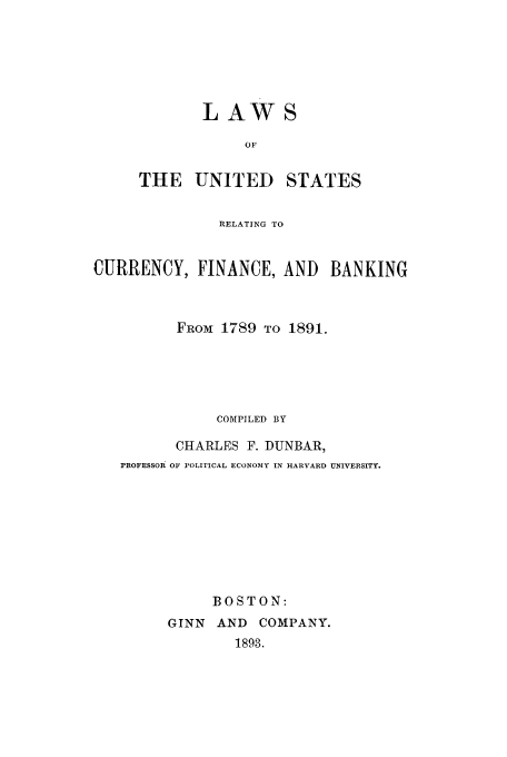 handle is hein.tera/lwcufba0001 and id is 1 raw text is: LAW
OF

THE UNITED

STATES

RELATING TO
CURRENCY, FINANCE, AND BANKING
FROM 1789 TO 1891.
COMPILED BY
CHARLES F. DUNBAR,
PROFESSOR OF POLITICAL ECONOMY IN HARVARD UNIVERSITY.
BOSTON:
GINN AND COMPANY.
1893.


