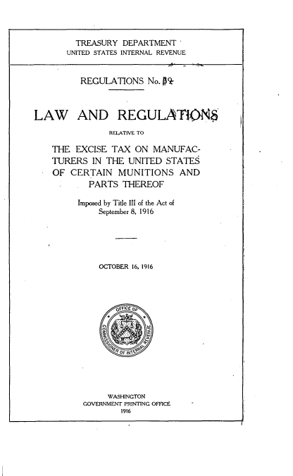 handle is hein.tera/lwrsrves0001 and id is 1 raw text is: 



         TREASURY DEPARTMENT'
       UNITED STATES INTERNAL REVENUE


          REGULATIONS  No. PQ'



LAW AND REGULATIWN
               RELATIVE TO

    THE  EXCISE TAX  ON  MANUFAC-
    TURERS  IN THE UNITED  STATES
    OF CERTAIN   MUNITIONS AND
           PARTS  THEREOF

         Imposed by Title III of the Act of
             September 8, 1916





             OCTOBER 16, 1916




                 OFFICE o




                 OF




               WASHINGTON
          GOVERNMENT PRINTING OFFICE
                  1916


