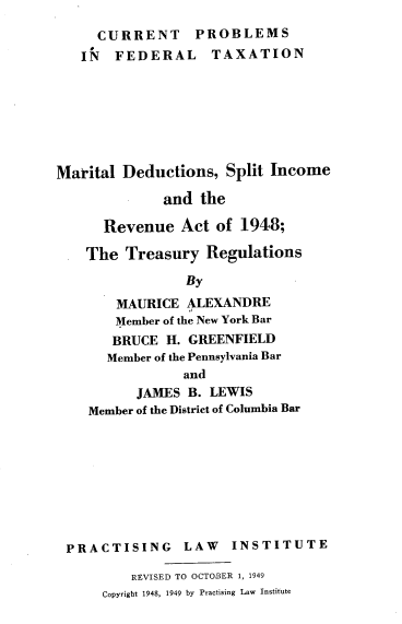 handle is hein.tera/mdsir0001 and id is 1 raw text is: CURRENT PROBLEMS
IN FEDERAL TAXATION
Marital Deductions, Split Income
and the
Revenue Act of 1948;
The Treasury Regulations
By
MAURICE ALEXANDRE
Member of the New York Bar
BRUCE H. GREENFIELD
Member of the Pennsylvania Bar
and
JAMES B. LEWIS
Member of the District of Columbia Bar

PRACTISING LAW

INSTITUTE

REVISED TO OCTOBER 1, 1949
Copyright 1948, 1949 by Practising Law Institute


