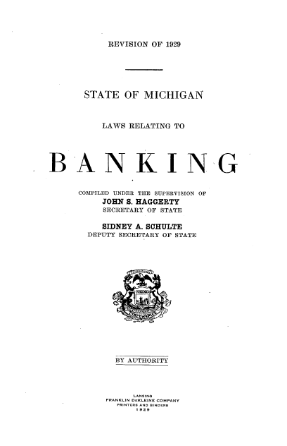 handle is hein.tera/migbk0001 and id is 1 raw text is: REVISION OF 1929

STATE OF MICHIGAN
LAWS RELATING TO
BANKING
COMPILED UNDER THE SUPERVISION OF
JOHN S. HAGGERTY
SECRETARY OF STATE
SIDNEY A. SCHULTE
DEPUTY SECRETARY OF STATE
BY AUTHORITY
LANSING
FRANKLIN DEKLEINE COMPANY
PRINTERS AND BINDERS
1 929


