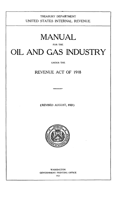 handle is hein.tera/mlolgsiyra0001 and id is 1 raw text is: 




      TREASURY DEPARTMENT
UNITED STATES INTERNAL REVENUE


             MANUAL

                  FOR THE


OIL AND GAS INDUSTRY


                 UNDER THE


REVENUE ACT OF 1918










  (REVISED AUGUST, 1921)


     WASHINGTON
GOVERNMENT PRINTING OFFICE
       1921


