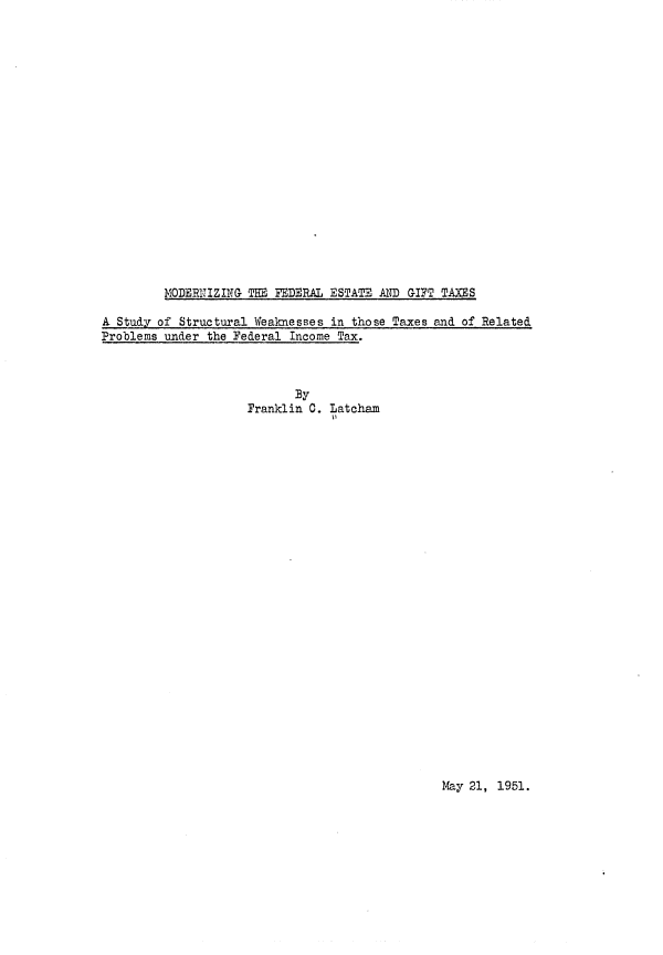 handle is hein.tera/mofeifts0001 and id is 1 raw text is: MODERNIZING TIM FEDERAL ESTATE AND GIFT TAXES

A Study of Structural Weaknesses in those Taxes and of Related
Problems under the Federal Income Tax.
By
Franklin C. Latcham

May 21, 1951.


