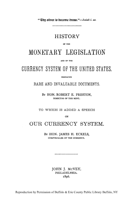 handle is hein.tera/moncurst0001 and id is 1 raw text is: 1 bg StI'er to become O06.-Isaiah i. 22.

HISTORY
OF THE
MONETARY LEGISLATION
AND OF THE
CURRENCY SYSTEM OF THE UNITED STATES,
EMBRACING
RARE AND INVALUABLE DOCUMENTS.
By HON. ROBERT E. PRESTON,
DIRECTOR OF THE MINT.
TO WHICH IS ADDED A SPEECH
ON
OUR CURRENCY SYSTEM.

By HON. JAMES H. ECKELS,
COMPTROLLER OF THE CURRENCY.
JOHN J. McVEY,
PHILADELPHIA.
1896.

Reproduction by Permission of Buffalo & Erie County Public Library Buffalo, NY


