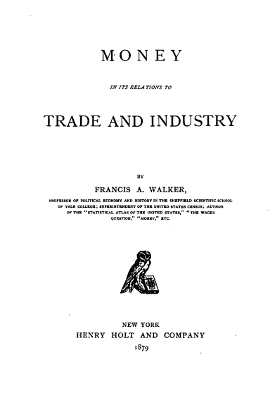 handle is hein.tera/mrltai0001 and id is 1 raw text is: 







               MONEY



                 IN ITS RALA TIONS TO




TRADE AND INDUSTRY







                        BY

             FRANCIS A. WALKER,
 PROFESSOR OF POLITICAL ECONOMY AND HISTORY IN THE SHEFFIELD SCIENTIFIC SCHOOL
    OF YALE COLLEGE; SUPERINTENDENT OF THE UNITED STATES CENSUS; AUTHOR
      OF THE STATISTICAL ATLAS OF THE UNITED STATES, THE WAGES
                  QUESTION, SIONEY, ETC.















                     NEW YORK


HENRY HOLT AND

               1879


COMPANY



