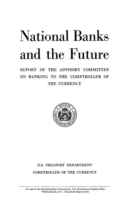 handle is hein.tera/nabaurea0001 and id is 1 raw text is: ï»¿National Banks
and the Future
REPORT OF THE ADVISORY COMMITTEE
ON BANKING TO THE COMPTROLLER OF
THE CURRENCY

U.S. TREASURY DEPARTMENT
COMPTROLLER OF THE CURRENCY

For sale by the Superintendent of Documents, U.S. Government Printing Office
Washington 25, D.C. - Price $1.00 (Paper cover)


