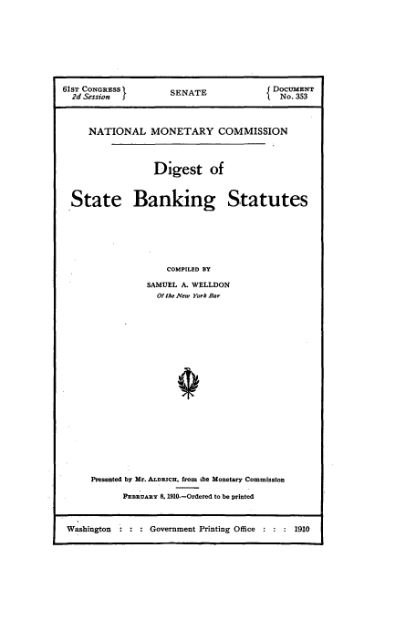 handle is hein.tera/natimonc0003 and id is 1 raw text is: 61sT CONGRESS      SENATE             DOCuMENT
2d Session I                         No. 353
NATIONAL MONETARY COMMISSION
Digest of
State Banking Statutes
COMPILED BY
SAMUEL A. WELLDON
Of the Vew York Bar

Presented by Mr. ALDRICH, from the Monetary Commission
FEBRUARY 8. 1910.-Ordered to be printed

Washington          Government Printing Office        1910



